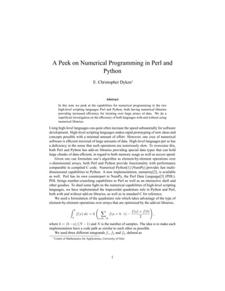 A Peek on Numerical Programming in Perl and
Python
E. Christopher Dyken∗
Abstract
In this note we peek at the capabilities for numerical programming in the two
high-level scripting languages Perl and Python, both having numerical libraries
providing increased efficiency for iterating over large arrays of data. We do a
superficial investigation on the efficiency of both languages with and without using
numerical libraries.
Using high-level languages can quite often increase the speed substantially for software
development. High-level scripting languages makes rapid prototyping of new ideas and
concepts possible with a minimal amount of effort. However, one crux of numerical
software is efficient traversal of large amounts of data. High-level languages per se has
a deficiency in the sense that such operations are notoriously slow. To overcome this,
both Perl and Python has add-on libraries providing special data types that can hold
large chunks of data efficient, in regard to both memory usage as well as access speed.
Given one can formulate one’s algorithm as element-by-element operations over
n-dimensional arrays, both Perl and Python provide functionality with performance
comparable to compiled C code. Numerical Python[1] (NumPy) provides fast multi-
dimensional capabilities to Python. A new implementation, numarray[2], is available
as well. Perl has its own counterpart to NumPy, the Perl Data Language[3] (PDL).
PDL brings number-crunching capabilities to Perl as well as an interactive shell and
other goodies. To shed some light on the numerical capabilities of high-level scripting
languages, we have implemented the trapezoidal quadrature rule in Python and Perl,
both with and without add-on libraries, as well as in standard C for reference.
We used a formulation of the quadrature rule which takes advantage of the type of
element-by-element operations over arrays that are optimized by the add-on libraries,
Z b
a
f(x) dx = h
X
i=0...N
f(a + h · i) −
f(a) + f(b)
2
!
,
where h = (b − a)/(N − 1) and N is the number of samples. The idea is to make each
implementation have a code path as similar to each other as possible.
We used three different integrands f1, f2 and f3, defined as
∗Centre of Mathematics for Applications, University of Oslo
1
 