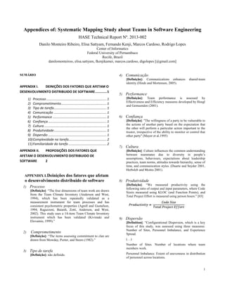 1
Appendices of: Systematic Mapping Study about Teams in Software Engineering
HASE Technical Report Nº. 2013-002
Danilo Monteiro Ribeiro, Elisa Sattyam, Fernando Kenji, Marcos Cardoso, Rodrigo Lopes
Center of Informatics
Federal University of Pernambuco
Recife, Brazil
danilomonteiroo, elisa.sattyam, fkenjikamei, marcos.cardoso, digolopes [@gmail.com]
SUMÁRIO
APPENDIX I. DEINIÇÕES DOS FATORES QUE AFETAM O
DESENVOLVIMENTO DISTRIBUIDO DE SOFTWARE............1
1) Processo................................................................. 1
2) Comprometimento................................................. 1
3) Tipo de tarefa......................................................... 1
4) Comunicação ......................................................... 1
5) Performance .......................................................... 1
6) Confiança............................................................... 1
7) Cultura ................................................................... 1
8) Produtividade......................................................... 1
9) Dispersão ............................................................... 1
10)Complexidade na tarefa......................................... 2
11)Familiaridade da tarefa ......................................... 2
APPENDIX II. PROPOSIÇÕES DOS FATORES QUE
AFETAM O DESENVOLVIMENTO DISTRIBUIDO DE
SOFTWARE 2
APPENDIX I.Deinições dos fatores que afetam
o desenvolvimento distribuido de software
1) Processo
[Definição]: “The four dimensions of team work are drawn
from the Team Climate Inventory (Anderson and West,
1994), which has been repeatedly validated as a
measurement instrument for team processes and has
consistent psychometric properties (Agrell and Gustafson,
1994; Ragazzoni, Baiardi, Zotti, Anderson, and West,
2002). This study uses a 14-item Team Climate Inventory
instrument which has been validated (Kivimaki and
Elovainio, 1999).”
2) Comprometimento
[Definição]: “The items assessing commitment to clan are
drawn from Mowday, Porter, and Steers (1982).”
3) Tipo de tarefa
[Definição]: não definido.
4) Comunicação
[Definição]: Communications enhances shared-team
identity (Hinds and Mortensen, 2005).
5) Performance
[Definição]: Team performance is assessed by
Effectiveness and Efficiency measures developed by Hoegl
and Gemuenden (2001).
6) Confiança
[Definição]: "The willingness of a party to be vulnerable to
the actions of another party based on the expectation that
the other will perform a particular action important to the
trustor, irrespective of the ability to monitor or control that
other party" (Mayer et al.1995)
7) Cultura
[Definição]: Culture influences the common understanding
between teammates due to diversity in people’s
assumptions, behaviours, expectations about leadership
practices, team norms, attitudes towards hierarchy, sense of
time, and communication styles. (Duarte and Snyder 2001,
Herbsleb and Moitra 2001).
8) Produtividade
[Definição]: “We measured productivity using the
following ratio of output and input parameters, where Code
Sizeis measured using KLOC (and Function Points), and
Total Project Effort is measured using person hours:” [03]
9) Dispersão
[Definition]: “Configurational Dispersion, which is a key
focus of this study, was assessed using three measures:
Number of Sites, Personnel Imbalance, and Experience
Spread.
(…)
Number of Sites. Number of locations where team
members work.
Personnel Imbalance. Extent of unevenness in distribution
of personnel across locations.
 
