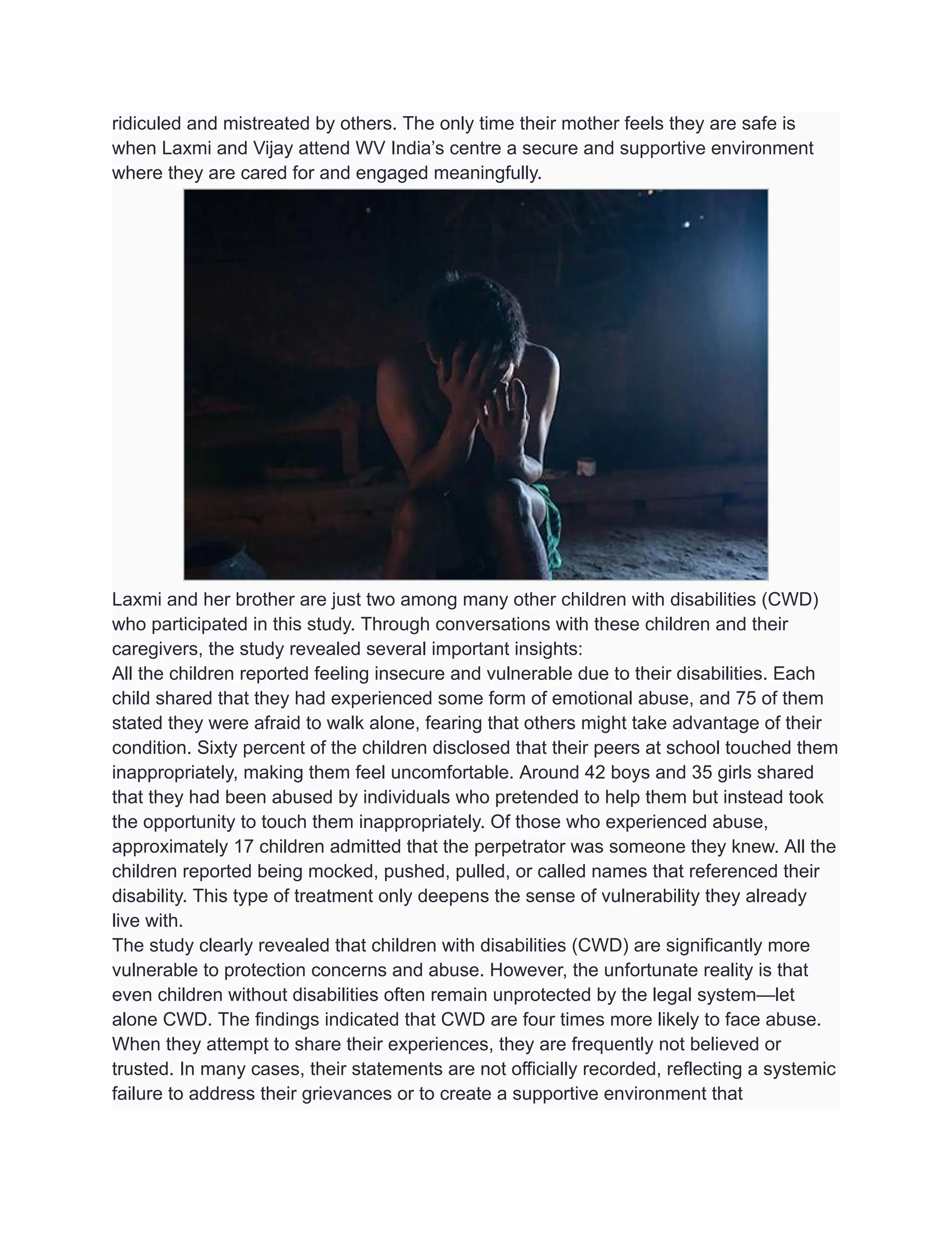 ridiculed and mistreated by others. The only time their mother feels they are safe is
when Laxmi and Vijay attend WV India’s centre a secure and supportive environment
where they are cared for and engaged meaningfully.
Laxmi and her brother are just two among many other children with disabilities (CWD)
who participated in this study. Through conversations with these children and their
caregivers, the study revealed several important insights:
All the children reported feeling insecure and vulnerable due to their disabilities. Each
child shared that they had experienced some form of emotional abuse, and 75 of them
stated they were afraid to walk alone, fearing that others might take advantage of their
condition. Sixty percent of the children disclosed that their peers at school touched them
inappropriately, making them feel uncomfortable. Around 42 boys and 35 girls shared
that they had been abused by individuals who pretended to help them but instead took
the opportunity to touch them inappropriately. Of those who experienced abuse,
approximately 17 children admitted that the perpetrator was someone they knew. All the
children reported being mocked, pushed, pulled, or called names that referenced their
disability. This type of treatment only deepens the sense of vulnerability they already
live with.
The study clearly revealed that children with disabilities (CWD) are significantly more
vulnerable to protection concerns and abuse. However, the unfortunate reality is that
even children without disabilities often remain unprotected by the legal system—let
alone CWD. The findings indicated that CWD are four times more likely to face abuse.
When they attempt to share their experiences, they are frequently not believed or
trusted. In many cases, their statements are not officially recorded, reflecting a systemic
failure to address their grievances or to create a supportive environment that
 