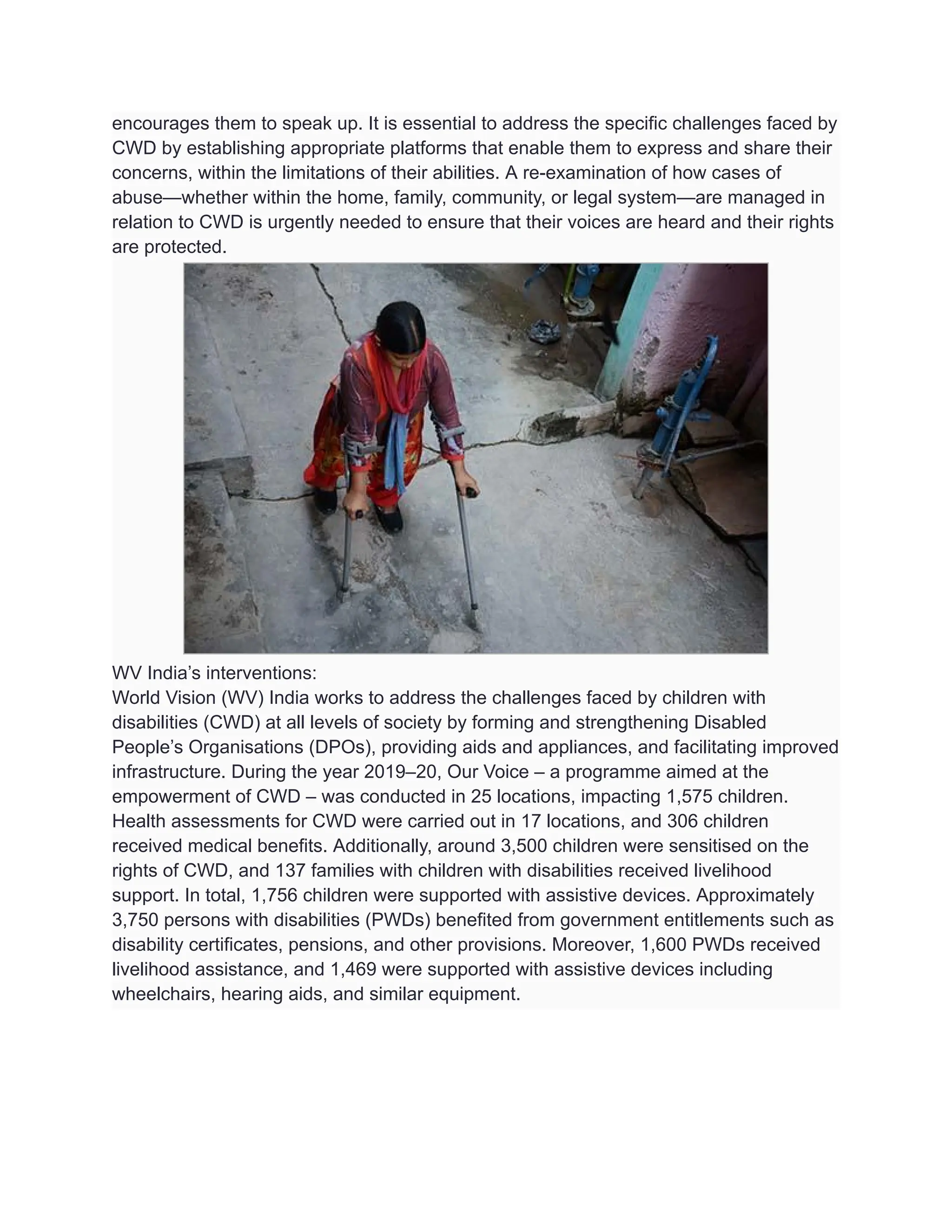 encourages them to speak up. It is essential to address the specific challenges faced by
CWD by establishing appropriate platforms that enable them to express and share their
concerns, within the limitations of their abilities. A re-examination of how cases of
abuse—whether within the home, family, community, or legal system—are managed in
relation to CWD is urgently needed to ensure that their voices are heard and their rights
are protected.
WV India’s interventions:
World Vision (WV) India works to address the challenges faced by children with
disabilities (CWD) at all levels of society by forming and strengthening Disabled
People’s Organisations (DPOs), providing aids and appliances, and facilitating improved
infrastructure. During the year 2019–20, Our Voice – a programme aimed at the
empowerment of CWD – was conducted in 25 locations, impacting 1,575 children.
Health assessments for CWD were carried out in 17 locations, and 306 children
received medical benefits. Additionally, around 3,500 children were sensitised on the
rights of CWD, and 137 families with children with disabilities received livelihood
support. In total, 1,756 children were supported with assistive devices. Approximately
3,750 persons with disabilities (PWDs) benefited from government entitlements such as
disability certificates, pensions, and other provisions. Moreover, 1,600 PWDs received
livelihood assistance, and 1,469 were supported with assistive devices including
wheelchairs, hearing aids, and similar equipment.
 