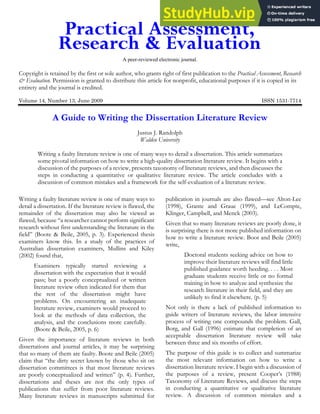 A peer-reviewed electronic journal.
Copyright is retained by the first or sole author, who grants right of first publication to the Practical Assessment, Research
& Evaluation. Permission is granted to distribute this article for nonprofit, educational purposes if it is copied in its
entirety and the journal is credited.
Volume 14, Number 13, June 2009 ISSN 1531-7714
A Guide to Writing the Dissertation Literature Review
Justus J. Randolph
Walden University
Writing a faulty literature review is one of many ways to derail a dissertation. This article summarizes
some pivotal information on how to write a high-quality dissertation literature review. It begins with a
discussion of the purposes of a review, presents taxonomy of literature reviews, and then discusses the
steps in conducting a quantitative or qualitative literature review. The article concludes with a
discussion of common mistakes and a framework for the self-evaluation of a literature review.
Writing a faulty literature review is one of many ways to
derail a dissertation. If the literature review is flawed, the
remainder of the dissertation may also be viewed as
flawed, because “a researcher cannot perform significant
research without first understanding the literature in the
field” (Boote & Beile, 2005, p. 3). Experienced thesis
examiners know this. In a study of the practices of
Australian dissertation examiners, Mullins and Kiley
(2002) found that,
Examiners typically started reviewing a
dissertation with the expectation that it would
pass; but a poorly conceptualized or written
literature review often indicated for them that
the rest of the dissertation might have
problems. On encountering an inadequate
literature review, examiners would proceed to
look at the methods of data collection, the
analysis, and the conclusions more carefully.
(Boote & Beile, 2005, p. 6)
Given the importance of literature reviews in both
dissertations and journal articles, it may be surprising
that so many of them are faulty. Boote and Beile (2005)
claim that “the dirty secret known by those who sit on
dissertation committees is that most literature reviews
are poorly conceptualized and written” (p. 4). Further,
dissertations and theses are not the only types of
publications that suffer from poor literature reviews.
Many literature reviews in manuscripts submitted for
publication in journals are also flawed—see Alton-Lee
(1998), Grante and Graue (1999), and LeCompte,
Klinger, Campbell, and Menck (2003).
Given that so many literature reviews are poorly done, it
is surprising there is not more published information on
how to write a literature review. Boot and Beile (2005)
write,
Doctoral students seeking advice on how to
improve their literature reviews will find little
published guidance worth heeding. . . . Most
graduate students receive little or no formal
training in how to analyze and synthesize the
research literature in their field, and they are
unlikely to find it elsewhere. (p. 5)
Not only is there a lack of published information to
guide writers of literature reviews, the labor intensive
process of writing one compounds the problem. Gall,
Borg, and Gall (1996) estimate that completion of an
acceptable dissertation literature review will take
between three and six months of effort.
The purpose of this guide is to collect and summarize
the most relevant information on how to write a
dissertation literature review. I begin with a discussion of
the purposes of a review, present Cooper’s (1988)
Taxonomy of Literature Reviews, and discuss the steps
in conducting a quantitative or qualitative literature
review. A discussion of common mistakes and a
 