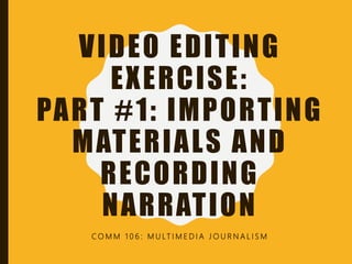 VIDEO EDITING
EXERCISE:
PART #1: IMPORTING
MATERIALS AND
RECORDING
NARRATION
C O M M 1 0 6 : M U LT I M E D I A J O U R N A L I S M
 