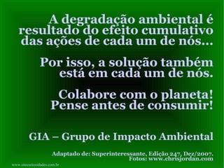 A degradação ambiental é resultado do efeito cumulativo das ações de cada um de nós...  Por isso, a solução também está em cada um de nós. Colabore com o planeta! Pense antes de consumir! GIA – Grupo de Impacto Ambiental Adaptado de: Superinteressante, Edição 247, Dez/2007. Fotos: www.chrisjordan.com www.sitecuriosidades.com.br 