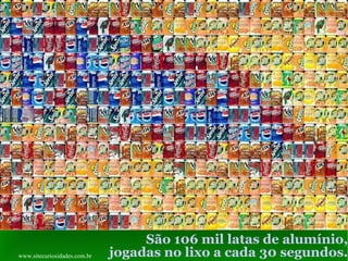 São 106 mil latas de alumínio, jogadas no lixo a cada 30 segundos. www.sitecuriosidades.com.br 