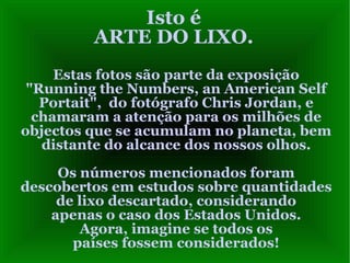 Isto é ARTE DO LIXO. Estas fotos são parte da exposição "Running the Numbers, an American Self Portait",  do fotógrafo Chris Jordan, e chamaram a atenção para os milhões de objectos que se acumulam no planeta, bem distante do alcance dos nossos olhos. Os números mencionados foram descobertos em estudos sobre quantidades de lixo descartado, considerando apenas o caso dos Estados Unidos. Agora, imagine se todos os países fossem considerados! 