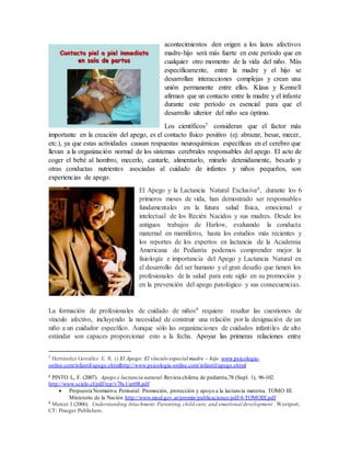 acontecimientos den origen a los lazos afectivos 
madre-hijo será más fuerte en este período que en 
cualquier otro momento de la vida del niño. Más 
específicamente, entre la madre y el hijo se 
desarrollan interacciones complejas y crean una 
unión permanente entre ellos. Klaus y Kennell 
afirman que un contacto entre la madre y el infante 
durante este período es esencial para que el 
desarrollo ulterior del niño sea óptimo. 
Los científicos7 consideran que el factor más 
importante en la creación del apego, es el contacto físico positivo (ej: abrazar, besar, mecer, 
etc.), ya que estas actividades causan respuestas neuroquímicas específicas en el cerebro que 
llevan a la organización normal de los sistemas cerebrales responsables del apego. El acto de 
coger el bebé al hombro, mecerlo, cantarle, alimentarlo, mirarlo detenidamente, besarlo y 
otras conductas nutrientes asociadas al cuidado de infantes y niños pequeños, son 
experiencias de apego. 
El Apego y la Lactancia Natural Exclusiva8, durante los 6 
primeros meses de vida, han demostrado ser responsables 
fundamentales en la futura salud física, emocional e 
intelectual de los Recién Nacidos y sus madres. Desde los 
antiguos trabajos de Harlow, evaluando la conducta 
maternal en mamíferos, hasta los estudios más recientes y 
los reportes de los expertos en lactancia de la Academia 
Americana de Pediatría podemos comprender mejor la 
fisiología e importancia del Apego y Lactancia Natural en 
el desarrollo del ser humano y el gran desafío que tienen los 
profesionales de la salud para este siglo en su promoción y 
en la prevención del apego patológico y sus consecuencias. 
La formación de profesionales de cuidado de niños9 requiere resaltar las cuestiones de 
vínculo afectivo, incluyendo la necesidad de construir una relación por la designación de un 
niño a un cuidador específico. Aunque sólo las organizaciones de cuidados infantiles de alto 
estándar son capaces proporcionar esto a la fecha. Apoyar las primeras relaciones entre 
7 Hernández González E. R. () El Apego: El vínculo especial madre – hijo. www.psicologia-online. 
com/infantil/apego.shtmlhttp://www.psicologia-online.com/ infantil/apego.shtml 
8 PINTO L, F. (2007). Apego y lactancia natural. Revista chilena de pediatría,78 (Supl. 1), 96-102. 
http://www.scielo.cl/pdf/rcp/v78s1/art08.pdf 
 Propuesta Normativa Perinatal: Promoción, protección y apoyo a la lactancia materna. TOMO III. 
Ministerio de la Nación http://www.msal.gov.ar/promin/publicaciones/pdf/4-TOMOIII.pdf 
9 Mercer J (2006). Understanding Attachment: Parenting, child care, and emotional development . Westport, 
CT: Praeger Publishers. 
 
