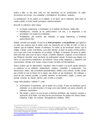 padres e hijos es una meta cada vez más importante de los profesionales de salud, 
proveedores de servicio a la comunidad y formuladores de políticas sanitarias. 
La participación de los padres en el cuidado es un factor que la enfermera debe tener en 
cuenta cuando el recién nacido permanece institucionalizado. 
Para ello la enfermera debe valorar: 
 La propia competencia y continuidad en el cuidado del binomio madre-niño. 
 Identificación estrecha de los padres-tutores con éste, y la adaptación a sus 
necesidades con ayuda de la enfermera. 
 Posibilidades del contexto que estimulen el apego (imprinting o bonding) 
padres/tutores-hijo. 
Zulueta describe por ejemplo el caso de un bebé prematuro o con problemas que signif ica 
no tanto una sorpresa para la madre como una decepción por su falta de éxito en todo el 
esfuerzo que ha realizado durante el embarazo. La madre ya ha movilizado fuerzas que le 
obligan a luchar contra el problema, pero debe afrontar el dolor de perder al bebé perfecto 
con el que soñó como recompensa de su trabajo. Al llegar el momento del parto, la madre 
debe estar lista para crear un nuevo vínculo y también dispuesta a ingresar en esa condición 
que Winnicott describió como una forma de «enfermedad normal. Se tienen que adaptar a un 
nuevo ser, que provoca sentimientos de extrañeza. Llorar al hijo imaginario y adaptarse a las 
características del hijo real. Luchar contra el temor de dañar al bebé indefenso. 
Santos sostiene que los intercambios vinculares entre la madre y su recién nacido internado 
se enmarcan en un ambiente medicalizado, aséptico, controlado y monitorizado. Las 
interacciones madre –hijo presentarán particularidades debido a este contexto: de ellas resalta 
que el bebé no está en brazos de su madre, sino dentro de una incubadora. Sin embargo, a 
pesar de este contexto peculiar es posible mantener un intercambio amplio y extenso que 
permita construir un vínculo afectivo entre el bebé y su madre. 
Luego debe planificar cuidados10 como: 
 Al producirse el nacimiento, que la madre vea a su hijo. Si nace sin problemas que lo 
amamante ya en sala de partos y lo tenga cerca para cuidarlo con apoyo educativo de 
enfermera puericultora. 
 Dar tiempo y apoyo en caso de que se detecten problemas que requieran atención y 
separación de la madre. Las fases por las que atraviesan los padres son: Shock, Duelo, 
Negación, Culpa, Ira o tristeza, Reorganización (Zulueta, 2007). 
10 Bohórquez Polo C.G. () Cuidado de enfermería al vínculo de apego a padres y recién nacidos 
hospitalizados en las unidades de cuidado neonatal . Avances en Enfermería VOL. XVII Nos. 1 y 2. 
Universidad Nacional de Colombia. 
www.revistas.unal.edu.co/index.php/avenferm/article/view/16334http://www.revistas.unal.edu.co/index.ph 
p/avenferm/article/view/16334 
 