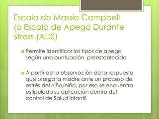 Escala de Massie Campbell
(o Escala de Apego Durante
Stress (ADS)
 Permite identificar los tipos de apego
según una puntuación preestablecida
 A partir de la observación de la respuesta
que otorga la madre ante un proceso de
estrés del niño/niña, por eso se encuentra
estipulada su aplicación dentro del
control de Salud Infantil
 