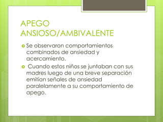 APEGO
ANSIOSO/AMBIVALENTE
 Se observaron comportamientos
combinados de ansiedad y
acercamiento.
 Cuando estos niños se juntaban con sus
madres luego de una breve separación
emitían señales de ansiedad
paralelamente a su comportamiento de
apego.
 