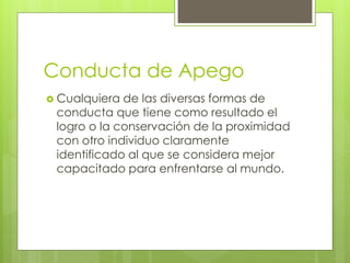 Conducta de Apego
 Cualquiera de las diversas formas de
conducta que tiene como resultado el
logro o la conservación de la proximidad
con otro individuo claramente
identificado al que se considera mejor
capacitado para enfrentarse al mundo.
 
