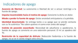 Indicadores de apego
Ausencia de libertad: La autonomía o libertad de ser o actuar restringe a la
fuente de apego.
Impulso incontrolable hacia el motivo de apego: Convierte la dicha en dolor.
Miedo a perder la fuente de apego: Existe ansiedad anticipatoria a la pérdida.
Identidad desorientada: Se entrega tanto a su apego que se pierde contacto
con su Yo auténtico “No saben quienes ni como eran antes del apego”.
Instinto de posesión exacerbado: Necesidad de adueñarse o apoderarse, la
fuente de apego se convierte en una extensión personal. El mí se apodera del
Yo.
Restricción de la capacidad de disfrute: Reducción hedonista a la fuente de
apego, no se ve ni siente ningún otro vínculo.
 