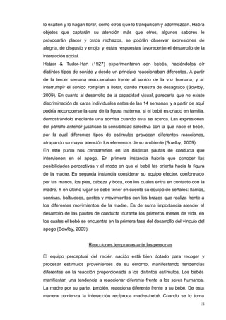 18
lo exalten y lo hagan llorar, como otros que lo tranquilicen y adormezcan. Habrá
objetos que captarán su atención más que otros, algunos sabores le
provocarán placer y otros rechazos, se podrán observar expresiones de
alegría, de disgusto y enojo, y estas respuestas favorecerán el desarrollo de la
interacción social.
Hetzer & Tudor-Hart (1927) experimentaron con bebés, haciéndolos oír
distintos tipos de sonido y desde un principio reaccionaban diferentes. A partir
de la tercer semana reaccionaban frente al sonido de la voz humana, y al
interrumpir el sonido rompían a llorar, dando muestra de desagrado (Bowlby,
2009). En cuanto al desarrollo de la capacidad visual, parecería que no existe
discriminación de caras individuales antes de las 14 semanas y a partir de aquí
podría reconocerse la cara de la figura materna, si el bebé es criado en familia,
demostrándolo mediante una sonrisa cuando esta se acerca. Las expresiones
del párrafo anterior justifican la sensibilidad selectiva con la que nace el bebé,
por la cual diferentes tipos de estímulos provocan diferentes reacciones,
atrapando su mayor atención los elementos de su ambiente (Bowlby, 2009).
En este punto nos centraremos en las distintas pautas de conducta que
intervienen en el apego. En primera instancia habría que conocer las
posibilidades perceptivas y el modo en que el bebé las orienta hacia la figura
de la madre. En segunda instancia considerar su equipo efector, conformado
por las manos, los pies, cabeza y boca, con los cuales entra en contacto con la
madre. Y en último lugar se debe tener en cuenta su equipo de señales: llantos,
sonrisas, balbuceos, gestos y movimientos con los brazos que realiza frente a
los diferentes movimientos de la madre. Es de suma importancia atender el
desarrollo de las pautas de conducta durante los primeros meses de vida, en
los cuales el bebé se encuentra en la primera fase del desarrollo del vínculo del
apego (Bowlby, 2009).
Reacciones tempranas ante las personas
El equipo perceptual del recién nacido está bien dotado para recoger y
procesar estímulos provenientes de su entorno, manifestando tendencias
diferentes en la reacción proporcionada a los distintos estímulos. Los bebés
manifiestan una tendencia a reaccionar diferente frente a los seres humanos.
La madre por su parte, también, reacciona diferente frente a su bebé. De esta
manera comienza la interacción recíproca madre–bebé. Cuando se lo toma
 