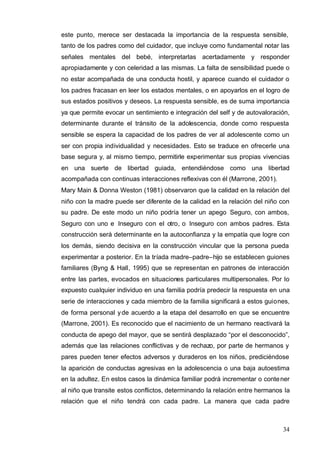 34
este punto, merece ser destacada la importancia de la respuesta sensible,
tanto de los padres como del cuidador, que incluye como fundamental notar las
señales mentales del bebé, interpretarlas acertadamente y responder
apropiadamente y con celeridad a las mismas. La falta de sensibilidad puede o
no estar acompañada de una conducta hostil, y aparece cuando el cuidador o
los padres fracasan en leer los estados mentales, o en apoyarlos en el logro de
sus estados positivos y deseos. La respuesta sensible, es de suma importancia
ya que permite evocar un sentimiento e integración del self y de autovaloración,
determinante durante el tránsito de la adolescencia, donde como respuesta
sensible se espera la capacidad de los padres de ver al adolescente como un
ser con propia individualidad y necesidades. Esto se traduce en ofrecerle una
base segura y, al mismo tiempo, permitirle experimentar sus propias vivencias
en una suerte de libertad guiada, entendiéndose como una libertad
acompañada con continuas interacciones reflexivas con él (Marrone, 2001).
Mary Main & Donna Weston (1981) observaron que la calidad en la relación del
niño con la madre puede ser diferente de la calidad en la relación del niño con
su padre. De este modo un niño podría tener un apego Seguro, con ambos,
Seguro con uno e Inseguro con el otro, o Inseguro con ambos padres. Esta
construcción será determinante en la autoconfianza y la empatía que logre con
los demás, siendo decisiva en la construcción vincular que la persona pueda
experimentar a posterior. En la tríada madre–padre–hijo se establecen guiones
familiares (Byng & Hall, 1995) que se representan en patrones de interacción
entre las partes, evocados en situaciones particulares multipersonales. Por lo
expuesto cualquier individuo en una familia podría predecir la respuesta en una
serie de interacciones y cada miembro de la familia significará a estos guiones,
de forma personal yde acuerdo a la etapa del desarrollo en que se encuentre
(Marrone, 2001). Es reconocido que el nacimiento de un hermano reactivará la
conducta de apego del mayor, que se sentirá desplazado “por el desconocido”,
además que las relaciones conflictivas y de rechazo, por parte de hermanos y
pares pueden tener efectos adversos y duraderos en los niños, prediciéndose
la aparición de conductas agresivas en la adolescencia o una baja autoestima
en la adultez. En estos casos la dinámica familiar podrá incrementar o contener
al niño que transite estos conflictos, determinando la relación entre hermanos la
relación que el niño tendrá con cada padre. La manera que cada padre
 