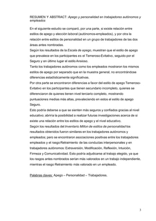 3
RESUMEN Y ABSTRACT: Apego y personalidad en trabajadores autónomos y
empleados
En el siguiente estudio se comparó, por una parte, si existe relación entre
estilos de apego y elección laboral (autónomos-empleados), y por otra la
relación entre estilos de personalidad en un grupo de trabajadores de las dos
áreas antes nombradas.
Según los resultados de la Escala de apego, muestran que el estilo de apego
que prevalece en los participantes es el Temeroso-Evitativo, seguido por el
Seguro y en último lugar el estilo Ansioso.
Tanto los trabajadores autónomos como los empleados mostraron los mismos
estilos de apego por separado que en la muestra general, no encontrándose
diferencias estadísticamente significativas.
Por otra parte se encontraron diferencias a favor del estilo de apego Temeroso-
Evitativo en los participantes que tienen secundario incompleto, quienes se
diferenciaron de quienes tienen nivel terciario completo, mostrando
puntuaciones medias más altas, prevaleciendo en estos el estilo de apego
Seguro.
Esto podría deberse a que se sienten más seguros y confiados gracias al nivel
educativo; abriría la posibilidad a realizar futuras investigaciones acerca de si
existe una relación entre los estilos de apego y el nivel educativo.
Según los resultados del Inventario Millon de estilos de personalidad los
resultados obtenidos fueron similares en los trabajadores autónomos y
empleados; pero se encontraron asociaciones positivas entre los trabajadores
empleados y el rasgo Retraimiento de las conductas interpersonales y en
trabajadores autónomos: Extraversión, Modificación, Reflexión, Intuición,
Firmeza y Comunicatividad. Esto podría adjudicarse al trabajo elegido, ya que
los rasgos antes nombrados serían más valorados en un trabajo independiente,
mientras el rasgo Retraimiento más valorado en un empleado.
Palabras claves: Apego – Personalidad – Trabajadores.
 