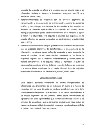 39
concreta; la segunda se refiere a la persona que se orienta más a las
inferencias relativas a fenómenos intangibles, ambiguos, simbólicos y
abstractos (Millon, 2005).
• Reflexión/Afectividad: se relacionan con los procesos cognitivos de
transformación o procesamiento de la información, a cómo las personas
evalúan y reconstruyen mentalmente la información y las experiencias
después de haberlas aprehendido e incorporado. La primera escala
distingue los procesos que se basan esencialmente en el intelecto, la lógica,
la razón y la objetividad, y la segunda a aquellos que dependen de la
empatía afectiva, los valores personales, los sentimientos y la subjetividad
(Millon, 2005).
• Sistematización/Innovación: al igual que la bipolaridad anterior se relacionan
con los procesos cognitivos de transformación y procesamiento de la
información. La primera escala refleja la tendencia a hacer concordar la
nueva información con los conocimientos preconcebidos, en forma de
esquemas regidos por la tradición, estandarizados y estructurados de
manera convencional. Y la segunda refleja la inclinación a evitar los
preconceptos cognitivos, a tomar distancia respecto de lo que ya se conoce
y a generar ideas novedosas de un modo informal, libre de prejuicios,
espontáneo, individualista y a menudo imaginativo (Millon, 2005).
Conductas interpersonales
Estas escalas bipolares contemplan los modos interpersonales de
relacionarse ylas preferencias de los individuos en cuanto a la manera de
interactuar con los otros. Un estilo de conducta social deriva en parte de la
interacción entre las pautas características de las metas motivacionales y
los modos cognitivos de una persona. Estos estilos contrastantes se
representan en cinco bipolaridades, que pueden considerarse situados a los
extremos de un continuo, que va cambiando gradualmente hasta incluir los
trastornos de personalidad de gravedad moderada mencionados en el DSM
IV (Millon, 1981; Millon & Davis, en prensa).
 