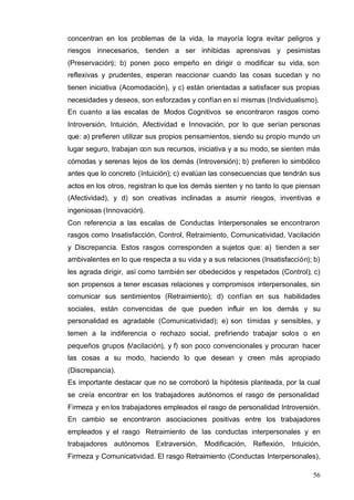 56
concentran en los problemas de la vida, la mayoría logra evitar peligros y
riesgos innecesarios, tienden a ser inhibidas aprensivas y pesimistas
(Preservación); b) ponen poco empeño en dirigir o modificar su vida, son
reflexivas y prudentes, esperan reaccionar cuando las cosas sucedan y no
tienen iniciativa (Acomodación), y c) están orientadas a satisfacer sus propias
necesidades y deseos, son esforzadas y confían en sí mismas (Individualismo).
En cuanto a las escalas de Modos Cognitivos se encontraron rasgos como
Introversión, Intuición, Afectividad e Innovación, por lo que serían personas
que: a) prefieren utilizar sus propios pensamientos, siendo su propio mundo un
lugar seguro, trabajan con sus recursos, iniciativa y a su modo, se sienten más
cómodas y serenas lejos de los demás (Introversión); b) prefieren lo simbólico
antes que lo concreto (Intuición); c) evalúan las consecuencias que tendrán sus
actos en los otros, registran lo que los demás sienten y no tanto lo que piensan
(Afectividad), y d) son creativas inclinadas a asumir riesgos, inventivas e
ingeniosas (Innovación).
Con referencia a las escalas de Conductas Interpersonales se encontraron
rasgos como Insatisfacción, Control, Retraimiento, Comunicatividad, Vacilación
y Discrepancia. Estos rasgos corresponden a sujetos que: a) tienden a ser
ambivalentes en lo que respecta a su vida y a sus relaciones (Insatisfacción); b)
les agrada dirigir, así como también ser obedecidos y respetados (Control); c)
son propensos a tener escasas relaciones y compromisos interpersonales, sin
comunicar sus sentimientos (Retraimiento); d) confían en sus habilidades
sociales, están convencidas de que pueden influir en los demás y su
personalidad es agradable (Comunicatividad); e) son tímidas y sensibles, y
temen a la indiferencia o rechazo social, prefiriendo trabajar solos o en
pequeños grupos (Vacilación), y f) son poco convencionales y procuran hacer
las cosas a su modo, haciendo lo que desean y creen más apropiado
(Discrepancia).
Es importante destacar que no se corroboró la hipótesis planteada, por la cual
se creía encontrar en los trabajadores autónomos el rasgo de personalidad
Firmeza y en los trabajadores empleados el rasgo de personalidad Introversión.
En cambio se encontraron asociaciones positivas entre los trabajadores
empleados y el rasgo Retraimiento de las conductas interpersonales y en
trabajadores autónomos Extraversión, Modificación, Reflexión, Intuición,
Firmeza y Comunicatividad. El rasgo Retraimiento (Conductas Interpersonales),
 