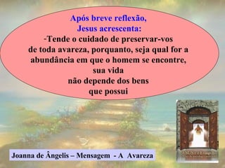 Após breve reflexão,  Jesus acrescenta: Tende o cuidado de preservar-vos  de toda avareza, porquanto, seja qual for a  abundância em que o homem se encontre,  sua vida  não depende dos bens  que possui  Joanna de Ângelis – Mensagem  - A  Avareza 