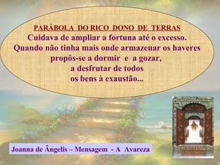 PARÁBOLA  DO RICO  DONO  DE  TERRAS Cuidava de ampliar a fortuna até o excesso. Quando não tinha mais onde armazenar os haveres propôs-se a dormir  e  a gozar,  a desfrutar de todos os bens à exaustão... Joanna de Ângelis – Mensagem  - A  Avareza 