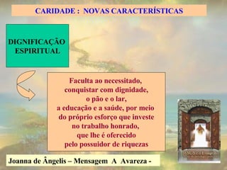Joanna de Ângelis – Mensagem  A  Avareza -   DIGNIFICAÇÃO  ESPIRITUAL Faculta ao necessitado,  conquistar com dignidade, o pão e o lar,  a educação e a saúde, por meio  do próprio esforço que investe no trabalho honrado,  que lhe é oferecido pelo possuidor de riquezas CARIDADE :  NOVAS CARACTERÍSTICAS 