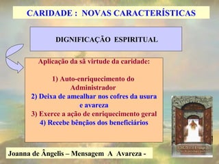 Joanna de Ângelis – Mensagem  A  Avareza -   DIGNIFICAÇÃO  ESPIRITUAL Aplicação da sã virtude da caridade: 1) Auto-enriquecimento do  Administrador  2) Deixa de amealhar nos cofres da usura e avareza 3) Exerce a ação de enriquecimento geral 4) Recebe bênçãos dos beneficiários CARIDADE :  NOVAS CARACTERÍSTICAS 
