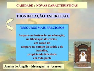 Joanna de Ângelis – Mensagem  A  Avareza  Postura do Amor: Multiplica em obras que favoreçam a todos os seres com oportunidades de desenvolvimento dos valores internos TESOUROS MAIS PRECIOSOS Amparo na instrução, na educação,  na libertação dos vícios,  em razão do amparo no campo da saúde e do trabalho,  propiciando felicidade em toda parte DIGNIFICAÇÃO  ESPIRITUAL CARIDADE :  NOVAS CARACTERÍSTICAS 