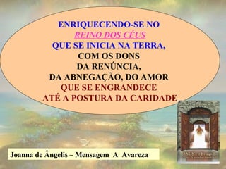 ENRIQUECENDO-SE NO  REINO DOS CÉUS QUE SE INICIA NA TERRA,   COM OS DONS  DA RENÚNCIA,  DA ABNEGAÇÃO, DO AMOR  QUE SE ENGRANDECE  ATÉ A POSTURA DA CARIDADE Joanna de Ângelis – Mensagem  A  Avareza  
