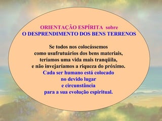 ORIENTAÇÃO ESPÍRITA  sobre O DESPRENDIMENTO DOS BENS TERRENOS Se todos nos colocássemos  como usufrutuários dos bens materiais,  teríamos uma vida mais tranqüila,  e não invejaríamos a riqueza do próximo.  Cada ser humano está colocado  no devido lugar  e circunstância  para a sua evolução espiritual.   
