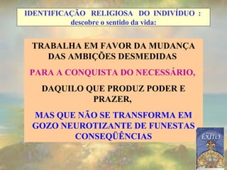 TRABALHA EM FAVOR DA MUDANÇA DAS AMBIÇÕES DESMEDIDAS  PARA A CONQUISTA DO NECESSÁRIO,  DAQUILO QUE PRODUZ PODER E PRAZER,  MAS QUE NÃO SE TRANSFORMA EM GOZO NEUROTIZANTE DE FUNESTAS CONSEQÜÊNCIAS IDENTIFICAÇÃO  RELIGIOSA  DO  INDIVÍDUO  :  descobre o sentido da vida: 