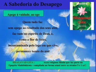 Quem tudo faz  sem apego ao resultado dos seus atos, faz tudo no espírito de Deus, e,  como a flor de lótus, incontaminada pelo lago em que vive, permanece isento do mal   A Sabedoria do Desapego BHAGAVAD GITA  :  texto religioso Hindu  que faz parte da Epopéia Mahâbhârata - compilada na forma atual entre os séculos 5 e 1 a.C. Apego à vaidade, ao ego 