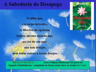 O sábio que,  em corpo terrestre,  se libertou do egoísmo,  habita, mesmo quando age,  no céu da sua paz;  não tem desejos, nem induz outros a terem desejos.   A Sabedoria do Desapego BHAGAVAD GITA  :  texto religioso Hindu  que faz parte da Epopéia Mahâbhârata - compilada na forma atual entre os séculos 5 e 1 a.C. 