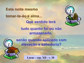 Esta noite mesmo  tomar-te-ão a alma... Que sentido terá  tudo quanto foi ou não armazenado,  senão quando aplicado com elevação e sabedoria? Lucas – cap. XII - v. 20 