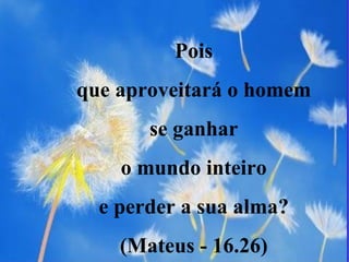 Pois  que aproveitará o homem  se ganhar  o mundo inteiro  e perder a sua alma?  (Mateus - 16.26)  