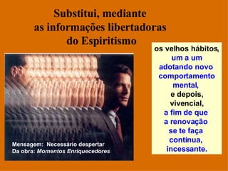 Substitui, mediante  as informações libertadoras  do Espiritismo os velhos hábitos, um a um adotando novo  comportamento mental,   e depois, vivencial, a fim de que  a renovação  se te faça  contínua,  incessante. Mensagem:  Necessário despertar Da obra:  Momentos Enriquecedores 