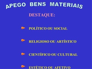 APEGO  BENS  MATERIAIS DESTAQUE: POLÍTICO OU SOCIAL RELIGIOSO OU ARTÍSTICO CIENTÍFICO OU CULTURAL ESTÉTICO OU AFETIVO 