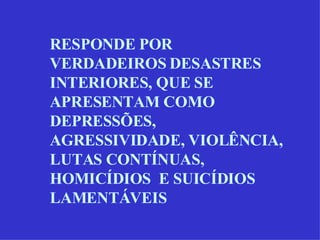RESPONDE POR VERDADEIROS DESASTRES INTERIORES, QUE SE APRESENTAM COMO DEPRESSÕES, AGRESSIVIDADE, VIOLÊNCIA, LUTAS CONTÍNUAS, HOMICÍDIOS  E SUICÍDIOS LAMENTÁVEIS 