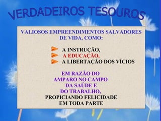 VERDADEIROS TESOUROS VALIOSOS EMPREENDIMENTOS SALVADORES DE VIDA, COMO: A INSTRUÇÃO,  A EDUCAÇÃO, A LIBERTAÇÃO DOS VÍCIOS EM RAZÃO DO  AMPARO NO CAMPO  DA SAÚDE E DO TRABALHO,  PROPICIANDO FELICIDADE EM TODA PARTE 