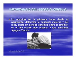 Lo ocurrido en la primeras horas desde el
     nacimiento, determina la conducta materna y del
     niño, existe un período sensitivo entre el binomio,
     en el que ocurre algo especial y que llamamos
     Apego o Vínculo.




Enfermera Cecilia Reyes Acuña
 