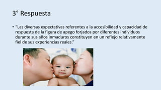 3° Respuesta
• “Las diversas expectativas referentes a la accesibilidad y capacidad de
respuesta de la figura de apego forjados por diferentes individuos
durante sus años inmaduros constituyen en un reflejo relativamente
fiel de sus experiencias reales.”
 