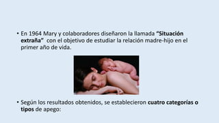 • En 1964 Mary y colaboradores diseñaron la llamada “Situación
extraña” con el objetivo de estudiar la relación madre-hijo en el
primer año de vida.
• Según los resultados obtenidos, se establecieron cuatro categorías o
tipos de apego:
 