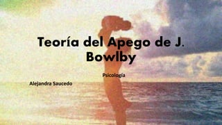 Teoría del Apego de J.
Bowlby
Psicología
Alejandra Saucedo
 