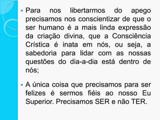  Para nos libertarmos do apego
precisamos nos conscientizar de que o
ser humano é a mais linda expressão
da criação divina, que a Consciência
Crística é inata em nós, ou seja, a
sabedoria para lidar com as nossas
questões do dia-a-dia está dentro de
nós;
 A única coisa que precisamos para ser
felizes é sermos fiéis ao nosso Eu
Superior. Precisamos SER e não TER.
 