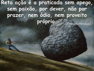 Reta ação é a praticada sem apego,
sem paixão, por dever, não por
prazer, nem ódio, nem proveito
próprio. (Frases Hindus)
 