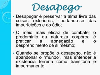  Desapegar é preservar a alma livre das
coisas exteriores, libertando-se das
imperfeições e do ódio;
 O meio mais eficaz de combater o
predomínio da natureza corpórea é
praticar a abnegação e o
desprendimento de si mesmo;
 Quando se propõe o desapego, não é
abandonar o “mundo”, mas entender a
existência terrena como transitória e
impermanente;
Desapego
 