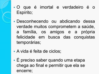  O que é imortal e verdadeiro é o
Espírito;
 Desconhecendo ou abdicando dessa
verdade muitos comprometem a saúde,
a família, os amigos e a própria
felicidade em busca das conquistas
temporárias;
 A vida é feita de ciclos;
 É preciso saber quando uma etapa
chega ao final e permitir que ela se
encerre;
 