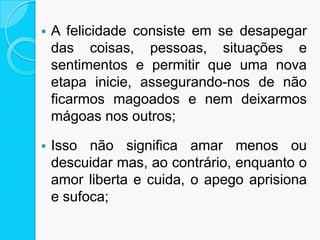  A felicidade consiste em se desapegar
das coisas, pessoas, situações e
sentimentos e permitir que uma nova
etapa inicie, assegurando-nos de não
ficarmos magoados e nem deixarmos
mágoas nos outros;
 Isso não significa amar menos ou
descuidar mas, ao contrário, enquanto o
amor liberta e cuida, o apego aprisiona
e sufoca;
 