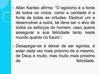  Allan Kardec afirma: “O egoísmo é a fonte
de todos os vícios, como a caridade é a
fonte de todas as virtudes. Destruir um e
desenvolver a outra, tal deve ser o alvo de
todos os esforços do homem, caso queira
assegurar a sua felicidade tanto neste
mundo quanto no futuro”;
 Desapegar-se é deixar de ser egoísta, é
estar cada vez mais próximo de si mesmo,
de Deus e muito, mas muito mais próximo
da felicidade.
 