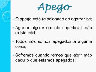Apego
 O apego está relacionado ao agarrar-se;
 Agarrar algo é um ato superficial, não
existencial;
 Todos nós somos apegados à alguma
coisa;
 Sofremos quando temos que abrir mão
daquilo que estamos apegados;
 