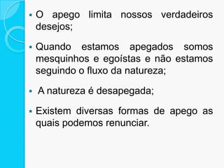  O apego limita nossos verdadeiros
desejos;
 Quando estamos apegados somos
mesquinhos e egoístas e não estamos
seguindo o fluxo da natureza;
 A natureza é desapegada;
 Existem diversas formas de apego as
quais podemos renunciar.
 