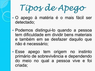 Tipos de Apego
 O apego à matéria é o mais fácil ser
detectado;
 Podemos distingui-lo quando a pessoa
tem dificuldade em dividir bens materiais
e também em se desfazer daquilo que
não é necessário;
 Esse apego tem origem no instinto
primário de sobrevivência e dependendo
do meio no qual a pessoa vive e foi
criada;
 