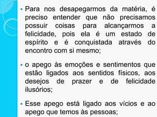  Para nos desapegarmos da matéria, é
preciso entender que não precisamos
possuir coisas para alcançarmos a
felicidade, pois ela é um estado de
espírito e é conquistada através do
encontro com si mesmo;
 o apego às emoções e sentimentos que
estão ligados aos sentidos físicos, aos
desejos de prazer e de felicidade
ilusórios;
 Esse apego está ligado aos vícios e ao
apego que temos às pessoas;
 